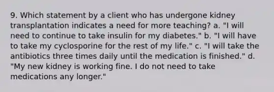 9. Which statement by a client who has undergone kidney transplantation indicates a need for more teaching? a. "I will need to continue to take insulin for my diabetes." b. "I will have to take my cyclosporine for the rest of my life." c. "I will take the antibiotics three times daily until the medication is finished." d. "My new kidney is working fine. I do not need to take medications any longer."