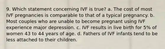 9. Which statement concerning IVF is true? a. The cost of most IVF pregnancies is comparable to that of a typical pregnancy. b. Most couples who are unable to become pregnant using IVF experience major depression. c. IVF results in live birth for 5% of women 43 to 44 years of age. d. Fathers of IVF infants tend to be less attached to their children.