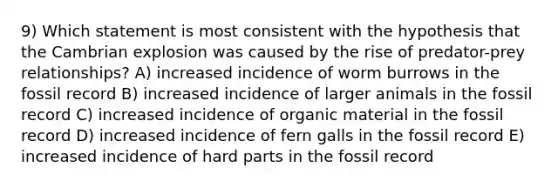 9) Which statement is most consistent with the hypothesis that the Cambrian explosion was caused by the rise of predator-prey relationships? A) increased incidence of worm burrows in the fossil record B) increased incidence of larger animals in the fossil record C) increased incidence of organic material in the fossil record D) increased incidence of fern galls in the fossil record E) increased incidence of hard parts in the fossil record