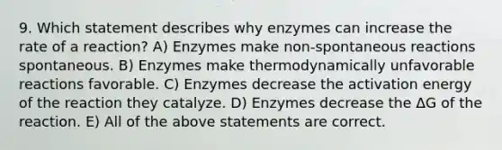 9. Which statement describes why enzymes can increase the rate of a reaction? A) Enzymes make non-spontaneous reactions spontaneous. B) Enzymes make thermodynamically unfavorable reactions favorable. C) Enzymes decrease the activation energy of the reaction they catalyze. D) Enzymes decrease the ΔG of the reaction. E) All of the above statements are correct.