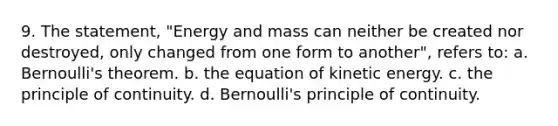 9. The statement, "Energy and mass can neither be created nor destroyed, only changed from one form to another", refers to: a. Bernoulli's theorem. b. the equation of kinetic energy. c. the principle of continuity. d. Bernoulli's principle of continuity.