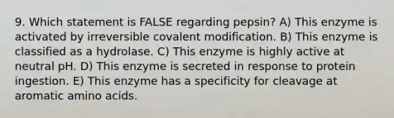 9. Which statement is FALSE regarding pepsin? A) This enzyme is activated by irreversible <a href='https://www.questionai.com/knowledge/ktCxzJz1jA-covalent-modification' class='anchor-knowledge'>covalent modification</a>. B) This enzyme is classified as a hydrolase. C) This enzyme is highly active at neutral pH. D) This enzyme is secreted in response to protein ingestion. E) This enzyme has a specificity for cleavage at aromatic <a href='https://www.questionai.com/knowledge/k9gb720LCl-amino-acids' class='anchor-knowledge'>amino acids</a>.