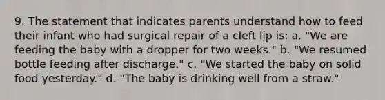 9. The statement that indicates parents understand how to feed their infant who had surgical repair of a cleft lip is: a. "We are feeding the baby with a dropper for two weeks." b. "We resumed bottle feeding after discharge." c. "We started the baby on solid food yesterday." d. "The baby is drinking well from a straw."