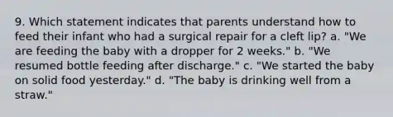 9. Which statement indicates that parents understand how to feed their infant who had a surgical repair for a cleft lip? a. "We are feeding the baby with a dropper for 2 weeks." b. "We resumed bottle feeding after discharge." c. "We started the baby on solid food yesterday." d. "The baby is drinking well from a straw."