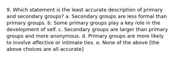 9. Which statement is the least accurate description of primary and secondary groups? a. Secondary groups are less formal than primary groups. b. Some primary groups play a key role in the development of self. c. Secondary groups are larger than primary groups and more anonymous. d. Primary groups are more likely to involve affective or intimate ties. e. None of the above [the above choices are all accurate]