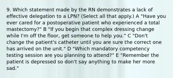 9. Which statement made by the RN demonstrates a lack of effective delegation to a LPN? (Select all that apply.) A "Have you ever cared for a postoperative patient who experienced a total mastectomy?" B "If you begin that complex dressing change while I'm off the floor, get someone to help you." C "Don't change the patient's catheter until you are sure the correct one has arrived on the unit." D "Which mandatory competency testing session are you planning to attend?" E "Remember the patient is depressed so don't say anything to make her more sad."