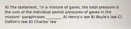 9) The statement, "in a mixture of gases, the total pressure is the sum of the individual partial pressures of gases in the mixture" paraphrases ________. A) Henry's law B) Boyle's law C) Dalton's law D) Charles' law