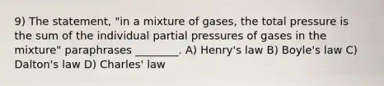 9) The statement, "in a mixture of gases, the total pressure is the sum of the individual partial pressures of gases in the mixture" paraphrases ________. A) Henry's law B) <a href='https://www.questionai.com/knowledge/kdvBalZ1bx-boyles-law' class='anchor-knowledge'>boyle's law</a> C) Dalton's law D) <a href='https://www.questionai.com/knowledge/kY0HYs0tQH-charles-law' class='anchor-knowledge'>charles' law</a>