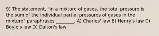 9) The statement, "in a mixture of gases, the total pressure is the sum of the individual partial pressures of gases in the mixture" paraphrases ________. A) Charles' law B) Henry's law C) Boyle's law D) Dalton's law