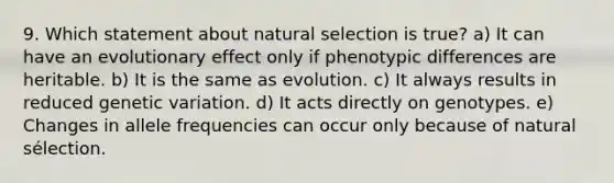 9. Which statement about natural selection is true? a) It can have an evolutionary effect only if phenotypic differences are heritable. b) It is the same as evolution. c) It always results in reduced genetic variation. d) It acts directly on genotypes. e) Changes in allele frequencies can occur only because of natural sélection.