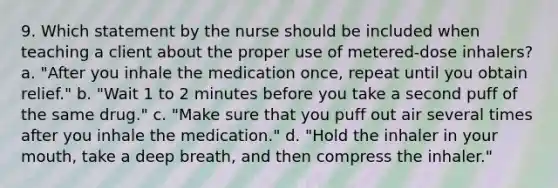 9. Which statement by the nurse should be included when teaching a client about the proper use of metered-dose inhalers? a. "After you inhale the medication once, repeat until you obtain relief." b. "Wait 1 to 2 minutes before you take a second puff of the same drug." c. "Make sure that you puff out air several times after you inhale the medication." d. "Hold the inhaler in your mouth, take a deep breath, and then compress the inhaler."