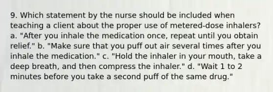 9. Which statement by the nurse should be included when teaching a client about the proper use of metered-dose inhalers? a. "After you inhale the medication once, repeat until you obtain relief." b. "Make sure that you puff out air several times after you inhale the medication." c. "Hold the inhaler in your mouth, take a deep breath, and then compress the inhaler." d. "Wait 1 to 2 minutes before you take a second puff of the same drug."