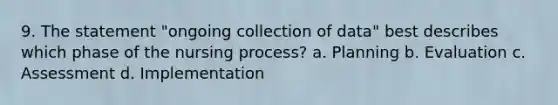 9. The statement "ongoing collection of data" best describes which phase of the nursing process? a. Planning b. Evaluation c. Assessment d. Implementation