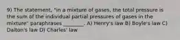 9) The statement, "in a mixture of gases, the total pressure is the sum of the individual partial pressures of gases in the mixture" paraphrases ________. A) Henry's law B) Boyle's law C) Dalton's law D) Charles' law