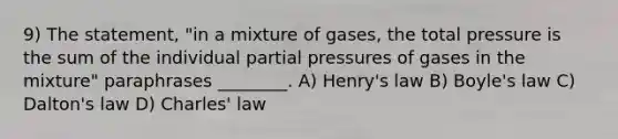 9) The statement, "in a mixture of gases, the total pressure is the sum of the individual partial pressures of gases in the mixture" paraphrases ________. A) Henry's law B) Boyle's law C) Dalton's law D) Charles' law