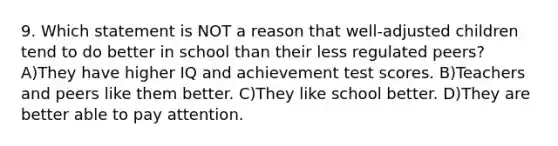 9. Which statement is NOT a reason that well-adjusted children tend to do better in school than their less regulated peers? A)They have higher IQ and achievement test scores. B)Teachers and peers like them better. C)They like school better. D)They are better able to pay attention.