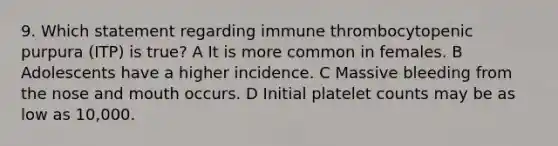 9. Which statement regarding immune thrombocytopenic purpura (ITP) is true? A It is more common in females. B Adolescents have a higher incidence. C Massive bleeding from the nose and mouth occurs. D Initial platelet counts may be as low as 10,000.