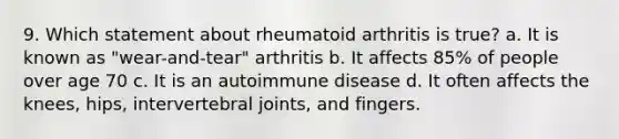 9. Which statement about rheumatoid arthritis is true? a. It is known as "wear-and-tear" arthritis b. It affects 85% of people over age 70 c. It is an autoimmune disease d. It often affects the knees, hips, intervertebral joints, and fingers.