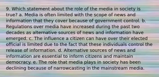 9. Which statement about the role of the media in society is true?​ a. ​Media is often limited with the scope of news and information that they cover because of government control. b. ​Regulations over media have increased during the past two decades as alternative sources of news and information have emerged. c. The influence a citizen can have over their elected official is limited due to the fact that these individuals control the release of information. d. ​Alternative sources of news and information are essential to inform citizens and maintain democracy. e. The role that media plays in society has been declining because of narrowcasting in the mainstream media.