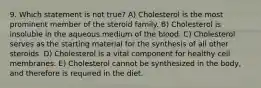 9. Which statement is not true? A) Cholesterol is the most prominent member of the steroid family. B) Cholesterol is insoluble in the aqueous medium of the blood. C) Cholesterol serves as the starting material for the synthesis of all other steroids. D) Cholesterol is a vital component for healthy cell membranes. E) Cholesterol cannot be synthesized in the body, and therefore is required in the diet.