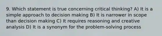 9. Which statement is true concerning critical thinking? A) It is a simple approach to decision making B) It is narrower in scope than decision making C) It requires reasoning and creative analysis D) It is a synonym for the problem-solving process