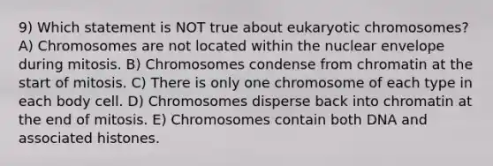 9) Which statement is NOT true about eukaryotic chromosomes? A) Chromosomes are not located within the nuclear envelope during mitosis. B) Chromosomes condense from chromatin at the start of mitosis. C) There is only one chromosome of each type in each body cell. D) Chromosomes disperse back into chromatin at the end of mitosis. E) Chromosomes contain both DNA and associated histones.