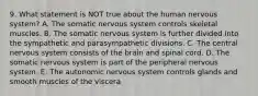 9. What statement is NOT true about the human nervous system? A. The somatic nervous system controls skeletal muscles. B. The somatic nervous system is further divided into the sympathetic and parasympathetic divisions. C. The central nervous system consists of the brain and spinal cord. D. The somatic nervous system is part of the peripheral nervous system. E. The autonomic nervous system controls glands and smooth muscles of the viscera