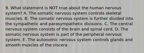 9. What statement is NOT true about the human <a href='https://www.questionai.com/knowledge/kThdVqrsqy-nervous-system' class='anchor-knowledge'>nervous system</a>? A. The somatic nervous system controls skeletal muscles. B. The somatic nervous system is further divided into the sympathetic and parasympathetic divisions. C. The central nervous system consists of <a href='https://www.questionai.com/knowledge/kLMtJeqKp6-the-brain' class='anchor-knowledge'>the brain</a> and spinal cord. D. The somatic nervous system is part of the peripheral nervous system. E. <a href='https://www.questionai.com/knowledge/kMqcwgxBsH-the-autonomic-nervous-system' class='anchor-knowledge'>the autonomic nervous system</a> controls glands and smooth muscles of the viscera