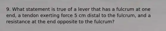 9. What statement is true of a lever that has a fulcrum at one end, a tendon exerting force 5 cm distal to the fulcrum, and a resistance at the end opposite to the fulcrum?