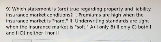 9) Which statement is (are) true regarding property and liability insurance market conditions? I. Premiums are high when the insurance market is "hard." II. Underwriting standards are tight when the insurance market is "soft." A) I only B) II only C) both I and II D) neither I nor II