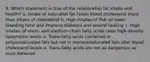 9. Which statement is true of the relationship fat intake and health? a. Intake of saturated fat raises blood cholesterol more than intake of cholesterol b. High intakes of fish oil lower bleeding time and improve diabetes and wound healing c. High intakes of short- and medium-chain fatty acids raise high-density lipoprotein levels d. Trans-fatty acids contained in polyunsaturated fats but not in monounsaturated fats alter blood cholesterol levels e. Trans-fatty acids are not as dangerous as once believed