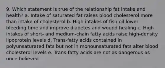 9. Which statement is true of the relationship fat intake and health? a. Intake of saturated fat raises blood cholesterol more than intake of cholesterol b. High intakes of fish oil lower bleeding time and improve diabetes and wound healing c. High intakes of short- and medium-chain fatty acids raise high-density lipoprotein levels d. Trans-fatty acids contained in polyunsaturated fats but not in monounsaturated fats alter blood cholesterol levels e. Trans-fatty acids are not as dangerous as once believed