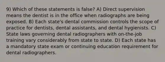 9) Which of these statements is false? A) Direct supervision means the dentist is in the office when radiographs are being exposed. B) Each state's dental commission controls the scope of practice for dentists, dental assistants, and dental hygienists. C) State laws governing dental radiographers with on-the-job training vary considerably from state to state. D) Each state has a mandatory state exam or continuing education requirement for dental radiographers.