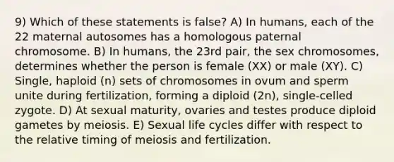 9) Which of these statements is false? A) In humans, each of the 22 maternal autosomes has a homologous paternal chromosome. B) In humans, the 23rd pair, the sex chromosomes, determines whether the person is female (XX) or male (XY). C) Single, haploid (n) sets of chromosomes in ovum and sperm unite during fertilization, forming a diploid (2n), single-celled zygote. D) At sexual maturity, ovaries and testes produce diploid gametes by meiosis. E) Sexual life cycles differ with respect to the relative timing of meiosis and fertilization.