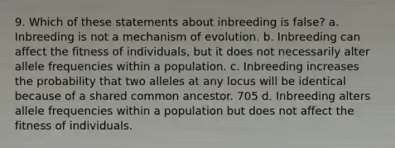 9. Which of these statements about inbreeding is false? a. Inbreeding is not a mechanism of evolution. b. Inbreeding can affect the fitness of individuals, but it does not necessarily alter allele frequencies within a population. c. Inbreeding increases the probability that two alleles at any locus will be identical because of a shared common ancestor. 705 d. Inbreeding alters allele frequencies within a population but does not affect the fitness of individuals.