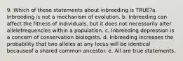 9. Which of these statements about inbreeding is TRUE?a. Inbreeding is not a mechanism of evolution. b. Inbreeding can affect the fitness of individuals, but it does not necessarily alter allelefrequencies within a population. c. Inbreeding depression is a concern of conservation biologists. d. Inbreeding increases the probability that two alleles at any locus will be identical becauseof a shared common ancestor. e. All are true statements.