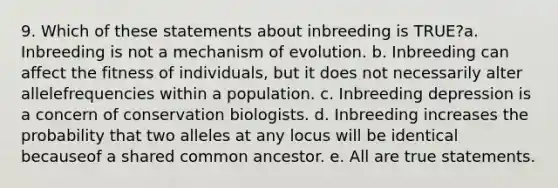 9. Which of these statements about inbreeding is TRUE?a. Inbreeding is not a mechanism of evolution. b. Inbreeding can affect the fitness of individuals, but it does not necessarily alter allelefrequencies within a population. c. Inbreeding depression is a concern of conservation biologists. d. Inbreeding increases the probability that two alleles at any locus will be identical becauseof a shared common ancestor. e. All are true statements.