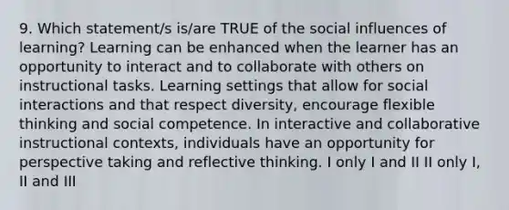 9. Which statement/s is/are TRUE of the social influences of learning? Learning can be enhanced when the learner has an opportunity to interact and to collaborate with others on instructional tasks. Learning settings that allow for social interactions and that respect diversity, encourage flexible thinking and social competence. In interactive and collaborative instructional contexts, individuals have an opportunity for perspective taking and reflective thinking. I only I and II II only I, II and III