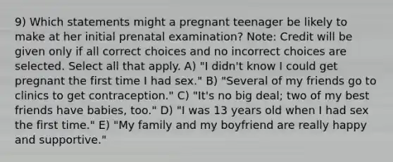 9) Which statements might a pregnant teenager be likely to make at her initial prenatal examination? Note: Credit will be given only if all correct choices and no incorrect choices are selected. Select all that apply. A) "I didn't know I could get pregnant the first time I had sex." B) "Several of my friends go to clinics to get contraception." C) "It's no big deal; two of my best friends have babies, too." D) "I was 13 years old when I had sex the first time." E) "My family and my boyfriend are really happy and supportive."