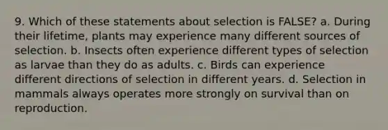 9. Which of these statements about selection is FALSE? a. During their lifetime, plants may experience many different sources of selection. b. Insects often experience different types of selection as larvae than they do as adults. c. Birds can experience different directions of selection in different years. d. Selection in mammals always operates more strongly on survival than on reproduction.