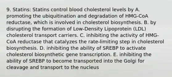 9. Statins: Statins control blood cholesterol levels by A. promoting the ubiquitination and degradation of HMG-CoA reductase, which is involved in cholesterol biosynthesis. B. by disrupting the formation of Low-Density Lipoprotein (LDL) cholesterol transport carriers. C. inhibiting the activity of HMG-CoA reductase that catalyzes the rate-limiting step in cholesterol biosynthesis. D. inhibiting the ability of SREBP to activate cholesterol biosynthetic gene transcription. E. inhibiting the ability of SREBP to become transported into the Golgi for cleavage and transport to the nucleus