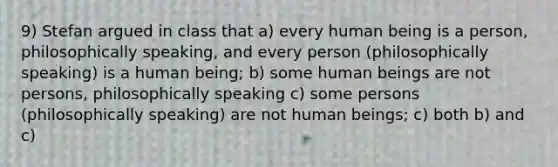 9) Stefan argued in class that a) every human being is a person, philosophically speaking, and every person (philosophically speaking) is a human being; b) some human beings are not persons, philosophically speaking c) some persons (philosophically speaking) are not human beings; c) both b) and c)