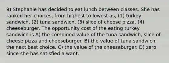 9) Stephanie has decided to eat lunch between classes. She has ranked her choices, from highest to lowest as, (1) turkey sandwich, (2) tuna sandwich, (3) slice of cheese pizza, (4) cheeseburger. The opportunity cost of the eating turkey sandwich is A) the combined value of the tuna sandwich, slice of cheese pizza and cheeseburger. B) the value of tuna sandwich, the next best choice. C) the value of the cheeseburger. D) zero since she has satisfied a want.