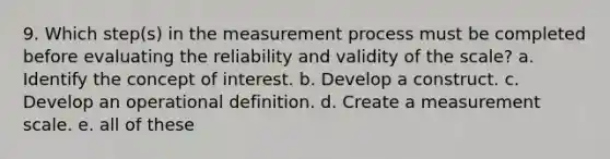 9. Which step(s) in the measurement process must be completed before evaluating the reliability and validity of the scale? a. Identify the concept of interest. b. Develop a construct. c. Develop an operational definition. d. Create a measurement scale. e. all of these