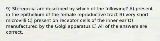 9) Stereocilia are described by which of the following? A) present in the epithelium of the female reproductive tract B) very short microvilli C) present on receptor cells of the inner ear D) manufactured by the Golgi apparatus E) All of the answers are correct.