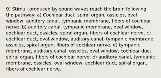 9) Stimuli produced by sound waves reach the brain following the pathway: a) Cochlear duct, spiral organ, ossicles, oval window, auditory canal, tympanic membrane, fibers of cochlear nerve. b) auditory canal, tympanic membrane, oval window, cochlear duct, ossicles, spiral organ, fibers of cochlear nerve. c) cochlear duct, oval window, auditory canal, tympanic membrane, ossicles, spiral organ, fibers of cochlear nerve. d) tympanic membrane, auditory canal, ossicles, oval window, cochlear duct, spiral organ, fibers of cochlear nerve. e) auditory canal, tympanic membrane, ossicles, oval window, cochlear duct, spiral organ, fibers of cochlear nerve.