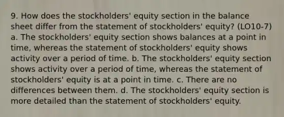 9. How does the stockholders' equity section in the balance sheet differ from the statement of stockholders' equity? (LO10-7) a. The stockholders' equity section shows balances at a point in time, whereas the statement of stockholders' equity shows activity over a period of time. b. The stockholders' equity section shows activity over a period of time, whereas the statement of stockholders' equity is at a point in time. c. There are no differences between them. d. The stockholders' equity section is more detailed than the statement of stockholders' equity.