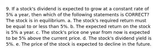 9. If a stock's dividend is expected to grow at a constant rate of 5% a year, then which of the following statements is CORRECT? The stock is in equilibrium. a. The stock's required return must be equal to or less than 5%. b. The expected return on the stock is 5% a year. c. The stock's price one year from now is expected to be 5% above the current price. d. The stock's dividend yield is 5%. e. The price of the stock is expected to decline in the future.