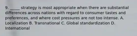 9. _____ strategy is most appropriate when there are substantial differences across nations with regard to consumer tastes and preferences, and where cost pressures are not too intense. A. Localization B. Transnational C. Global standardization D. International