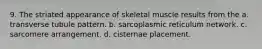 9. The striated appearance of skeletal muscle results from the a. transverse tubule pattern. b. sarcoplasmic reticulum network. c. sarcomere arrangement. d. cisternae placement.